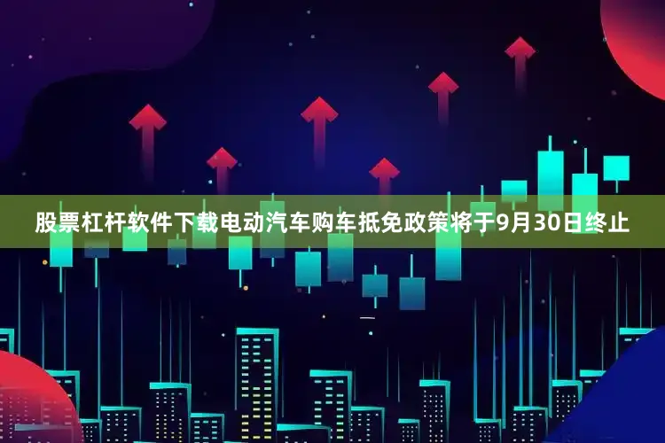 股票杠杆软件下载电动汽车购车抵免政策将于9月30日终止