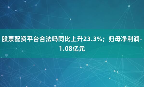 股票配资平台合法吗同比上升23.3%；归母净利润-1.08亿元