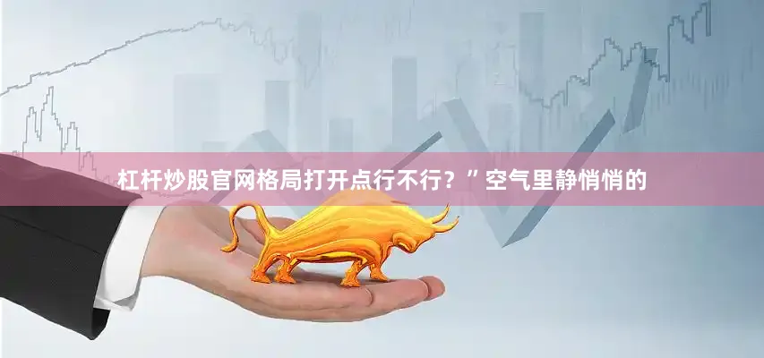 杠杆炒股官网格局打开点行不行？”空气里静悄悄的