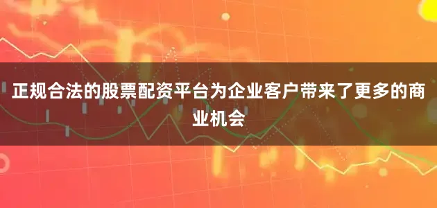 正规合法的股票配资平台为企业客户带来了更多的商业机会