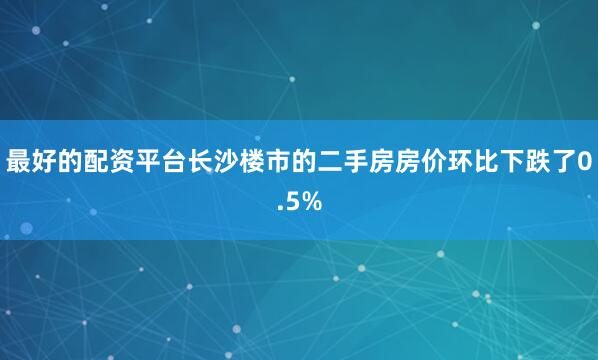 最好的配资平台长沙楼市的二手房房价环比下跌了0.5%