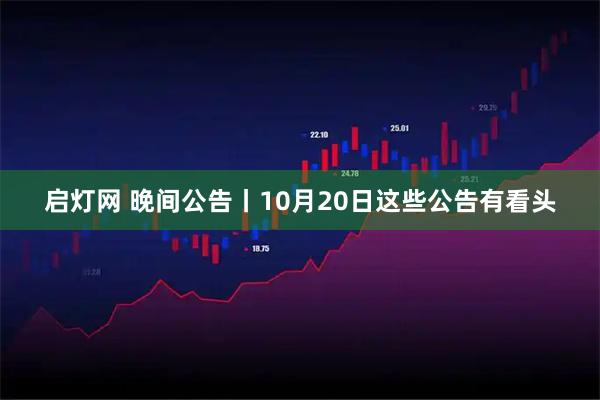 启灯网 晚间公告丨10月20日这些公告有看头