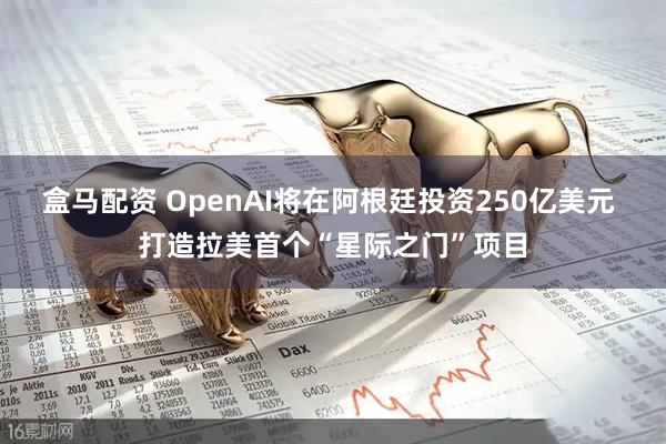 盒马配资 OpenAI将在阿根廷投资250亿美元 打造拉美首个“星际之门”项目