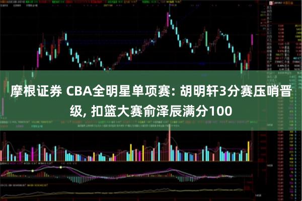 摩根证券 CBA全明星单项赛: 胡明轩3分赛压哨晋级, 扣篮大赛俞泽辰满分100