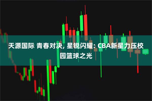 天源国际 青春对决, 星锐闪耀: CBA新星力压校园篮球之光