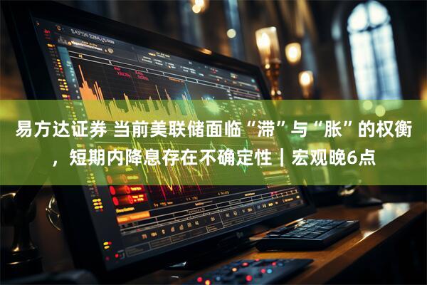 易方达证券 当前美联储面临“滞”与“胀”的权衡，短期内降息存在不确定性｜宏观晚6点