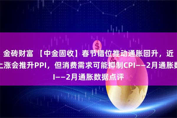 金砖财富 【中金固收】春节错位推动通胀回升，近期油价上涨会推升PPI，但消费需求可能抑制CPI——2月通胀数据点评
