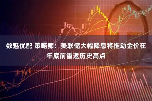 数魅优配 策略师:美联储大幅降息将推动金价在年底前重返历史高点