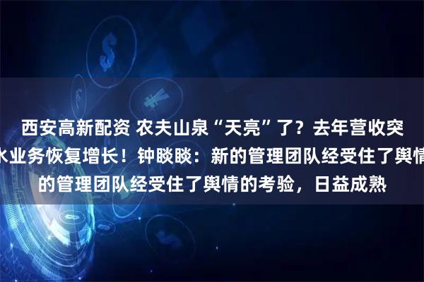 西安高新配资 农夫山泉“天亮”了?去年营收突破500亿元,饮用水业务恢复增长!钟睒睒:新的管理团队经受住了舆情的考验,日益成熟