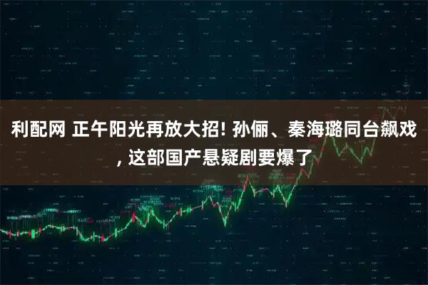 利配网 正午阳光再放大招! 孙俪、秦海璐同台飙戏, 这部国产悬疑剧要爆了