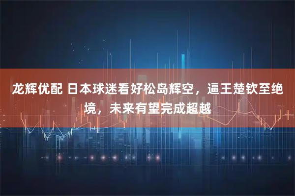 龙辉优配 日本球迷看好松岛辉空,逼王楚钦至绝境,未来有望完成超越