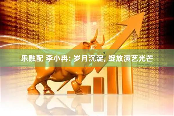 乐融配 李小冉: 岁月沉淀, 绽放演艺光芒