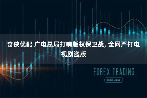 奇侠优配 广电总局打响版权保卫战, 全网严打电视剧盗版