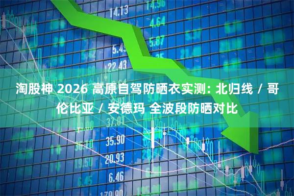 淘股神 2026 高原自驾防晒衣实测: 北归线 / 哥伦比亚 / 安德玛 全波段防晒对比
