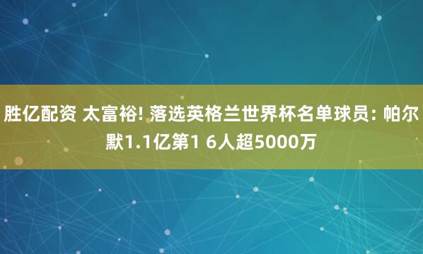 胜亿配资 太富裕! 落选英格兰世界杯名单球员: 帕尔默1.1亿第1 6人超5000万
