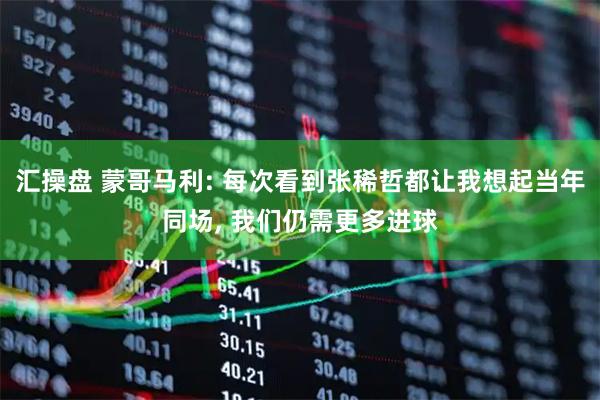 汇操盘 蒙哥马利: 每次看到张稀哲都让我想起当年同场, 我们仍需更多进球