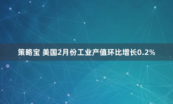 策略宝 美国2月份工业产值环比增长0.2%