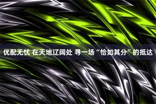 优配无忧 在天地辽阔处 寻一场“恰如其分”的抵达