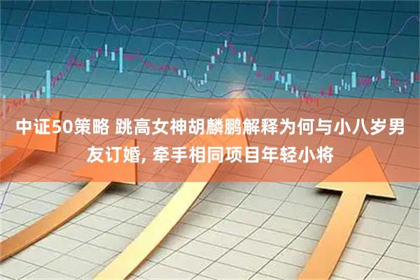 中证50策略 跳高女神胡麟鹏解释为何与小八岁男友订婚, 牵手相同项目年轻小将