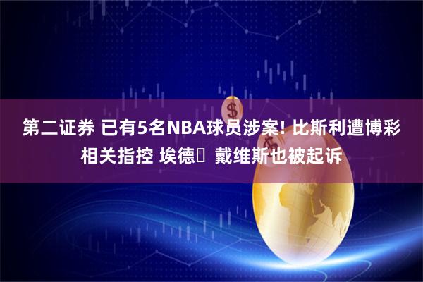 第二证券 已有5名NBA球员涉案! 比斯利遭博彩相关指控 埃德・戴维斯也被起诉