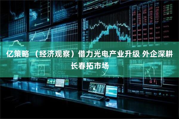 亿策略 (经济观察)借力光电产业升级 外企深耕长春拓市场