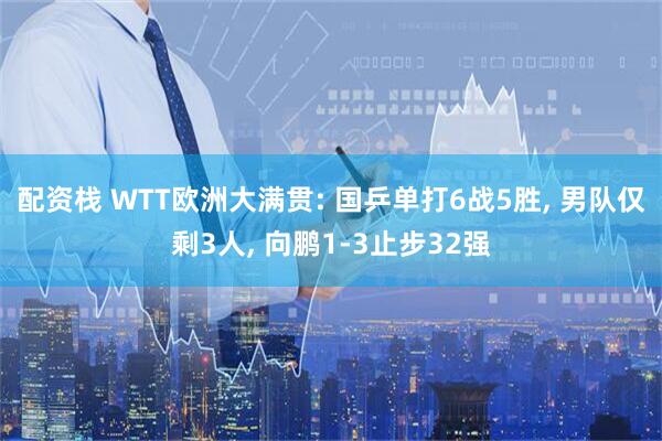 配资栈 WTT欧洲大满贯: 国乒单打6战5胜, 男队仅剩3人, 向鹏1-3止步32强