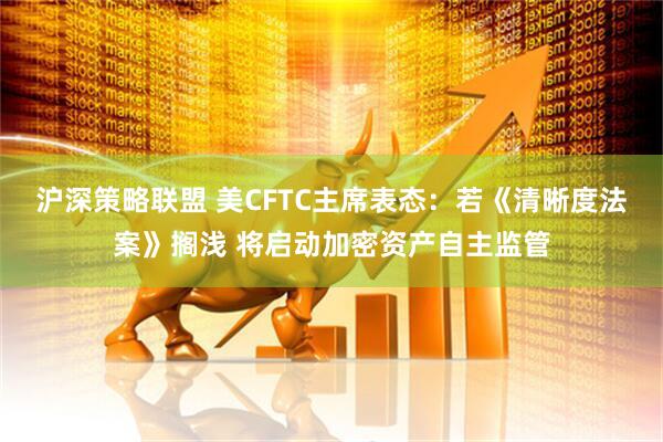 沪深策略联盟 美CFTC主席表态:若《清晰度法案》搁浅 将启动加密资产自主监管
