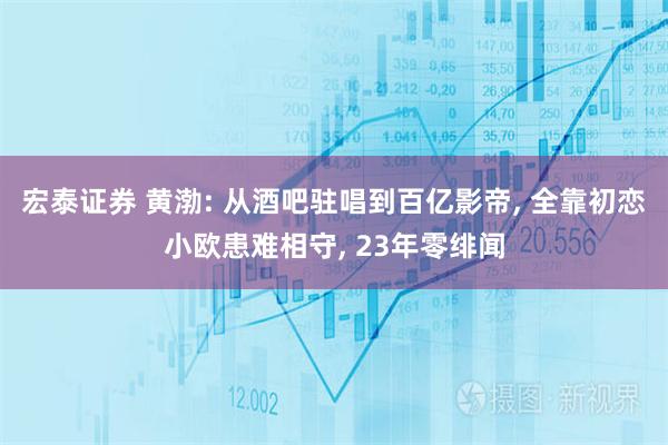宏泰证券 黄渤: 从酒吧驻唱到百亿影帝, 全靠初恋小欧患难相守, 23年零绯闻