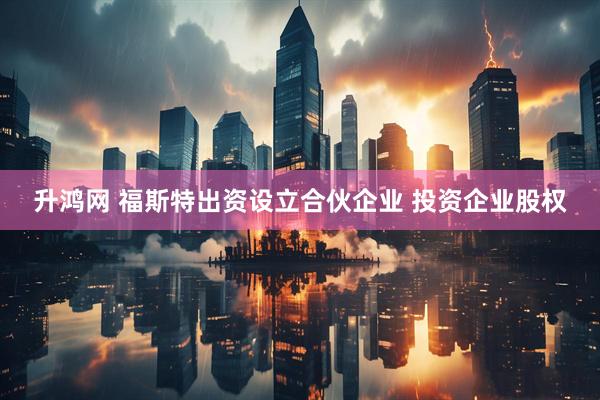 升鸿网 福斯特出资设立合伙企业 投资企业股权